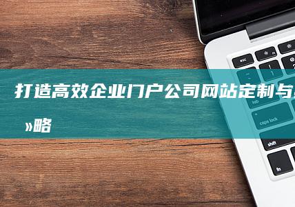 打造高效企业门户：公司网站定制与建设全攻略